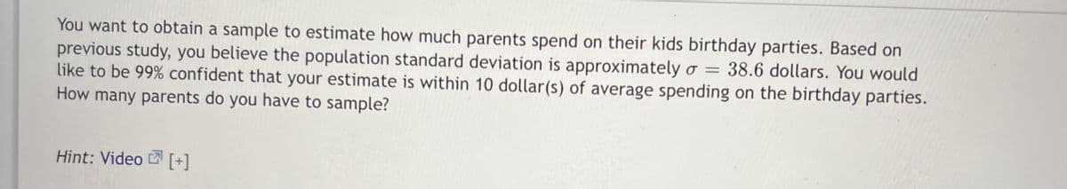 You want to obtain a sample to estimate how much parents spend on their kids birthday parties. Based on
previous study, you believe the population standard deviation is approximately o = 38.6 dollars. You would
like to be 99% confident that your estimate is within 10 dollar(s) of average spending on the birthday parties.
How many parents do you have to sample?
%3D
Hint: Video [+]
