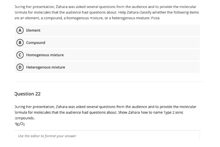 During her presentation, Zahara was asked several questions from the audience and to provide the molecular
ormula for molecules that the audience had questions about. Help Zahara classify whether the following items
are an element, a compound, a homogenous mixture, or a heterogenous mixture: Pizza
A Element
B Compound
Homogenous mixture
D Heterogenous mixture
Question 22
During her presentation, Zahara was asked several questions from the audience and to provide the molecular
ormula for molecules that the audience had questions about. Show Zahara how to name Type 2 ionic
compounds.
1g2Cl2
Use the editor to format your answer
