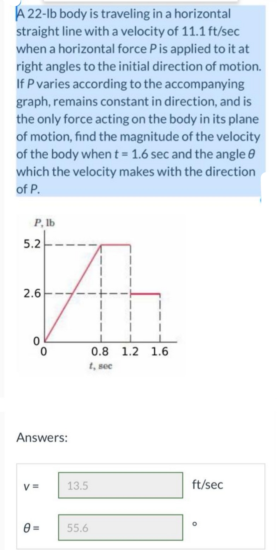 A 22-lb body is traveling in a horizontal
straight line with a velocity of 11.1 ft/sec
when a horizontal force Pis applied to it at
right angles to the initial direction of motion.
If P varies according to the accompanying
graph, remains constant in direction, and is
the only force acting on the body in its plane
of motion, find the magnitude of the velocity
of the body whent = 1.6 sec and the angle 0
which the velocity makes with the direction
of P.
P, lb
5.2
2.6
0.8 1.2 1.6
t, sec
Answers:
V =
13.5
ft/sec
55.6
