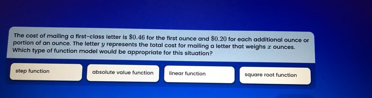 The cost of mailing a first-class letter is $0.46 for the first ounce and $0.20 for each additional ounce or
portion of an ounce. The letter y represents the total cost for mailing a letter that weighs x ounces.
Which type of function model would be appropriate for this situation?
step function
absolute value function
linear function
square root function
