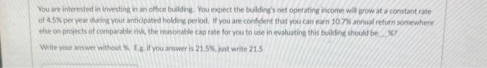 You are interested in investing in an office building. You expect the building's net operating income will grow at a constant rate
of 4.5% per year during your anticipated holding period. If you are confident that you can earn 10.7% annual return somewhere
else on projects of comparable risk, the reasonable cap rate for you to use in evaluating this building should be %?
Write your answer without %. E.g. if you answer is 21.5%, just write 21.5