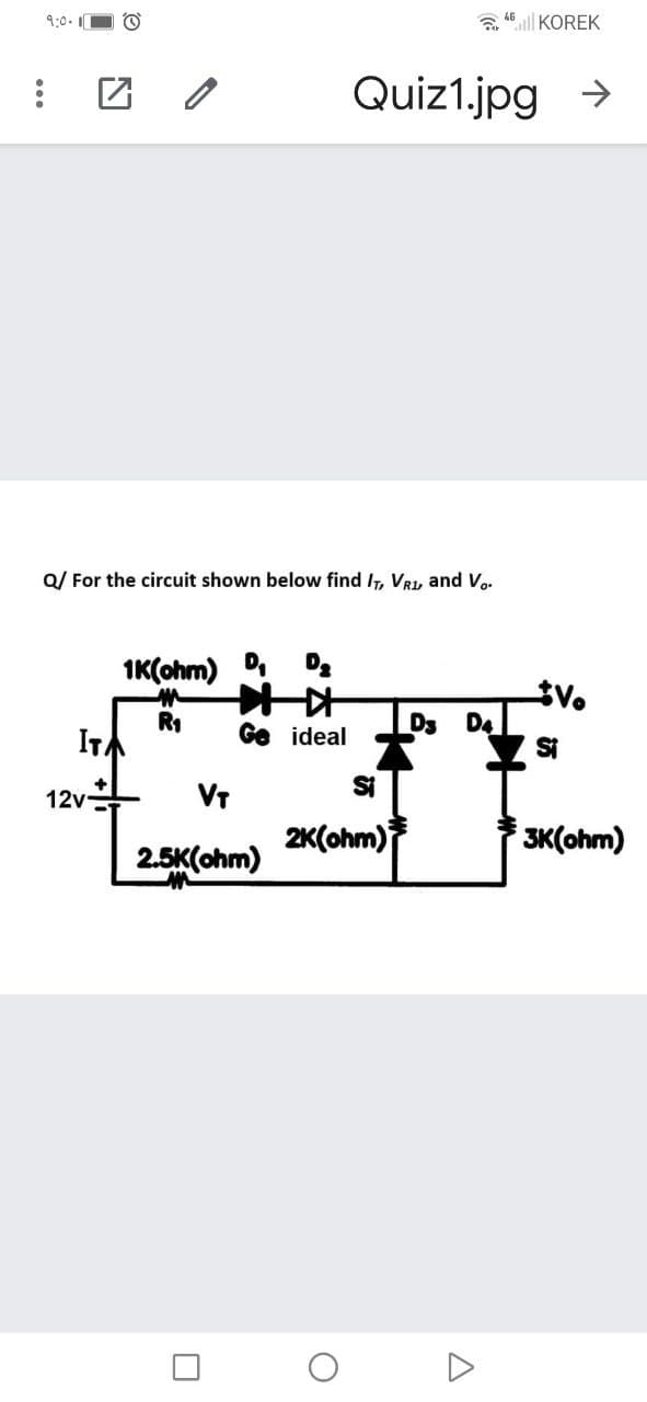 9:0. O O
a 46ll KOREK
Quiz1.jpg >
Q/ For the circuit shown below find IT, VRL, and V..
IK(ohm) D Da
R1
ITA
Ds
D4
Si
Ge ideal
Si
VT
2K(ohm)
12v
3K(ohm)
2.5K(ohm)
