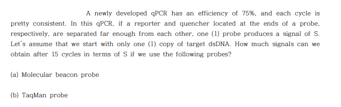 A newly developed qPCR has an efficiency of 75%, and each cycle is
pretty consistent. In this qPCR, if a reporter and quencher located at the ends of a probe,
respectively, are separated far enough from each other, one (1) probe produces a signal of S.
Let's assume that we start with only one (1) copy of target dsDNA. How much signals can we
obtain after 15 cycles in terms of S if we use the following probes?
(a) Molecular beacon probe
(b) TaqMan probe
