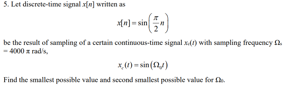 5. Let discrete-time signal x[n] written as
x[n]= sin
in
be the result of sampling of a certain continuous-time signal xc(t) with sampling frequency 2s
= 4000 t rad/s,
x (1) = sin (2,t)
Find the smallest possible value and second smallest possible value for 20.
