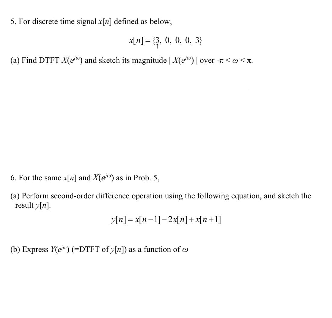 5. For discrete time signal x[n] defined as below,
x[n] = {3, 0, 0, 0, 3}
(a) Find DTFT X(e®) and sketch its magnitude | X(e®) | over -T< w < r.
6. For the same x[n] and X(ej®) as in Prob. 5,
(a) Perform second-order difference operation using the following equation, and sketch the
result y[n].
y[n] = x[n-1]-2x[n]+x[n+1]
(b) Express Y(ej®) (=DTFT of y[n]) as a function of w
