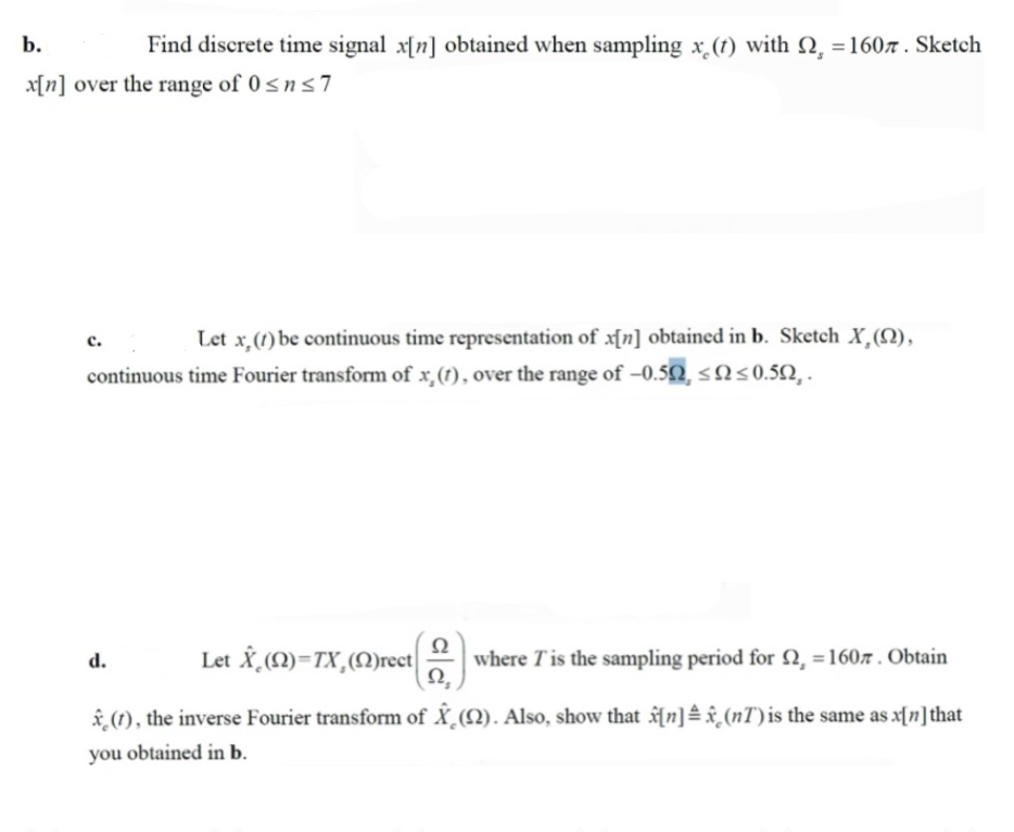 b.
Find discrete time signal x[n] obtained when sampling x (t) with 2, =1607 . Sketch
x[n] over the range of 0<ns7
Let x,(1) be continuous time representation of x[n] obtained in b. Sketch X,(N),
с.
continuous time Fourier transform of x,(1), over the range of -0.52, < N<0.52,.
Let X,M)=TX,(M)rect
Ω
where Tis the sampling period for N, =1607 . Obtain
Ω.
d.
â (1), the inverse Fourier transform of X_(N). Also, show that f n] x¸(nT) is the same as x[n]that
you obtained in b.
