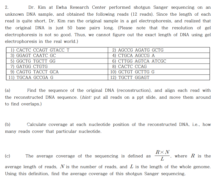 2.
Dr. Kim at Ewha Research Center performed shotgun Sanger sequencing on
an
unknown DNA sample, and obtained the following reads (12 reads). Since the length of each
read is quite short, Dr. Kim ran the original sample in a gel electrophoresis, and realized that
the original DNA is just 50 base pairs long. (Please note that the resolution of gel
electrophoresis is not so good. Thus, we cannot figure out the exact length of DNA using gel
electrophoresis in the real world.)
1) САСТС ССAGT GTACC T
3) GGAGT CAАТC GC
5) GGCTG TGCTT GG
7) GATGG CTGTG
9) CAGTG TAССT GCA
11) TGCAA GCCGA G
2) AGCCG AGATG GCTG
4) CTGCA AGCCG A
6) CTTGG AGTCA ATCGC
8) САСТС ССAG
10) GCTGT GСТTG G
12) TGCTT GGAGT
(a)
Find the sequence of the original DNA (reconstruction), and align each read with
the reconstructed DNA sequence. (hint: put all reads on a ppt slide, and move them around
to find overlaps.)
(b)
Calculate coverage at each nucleotide position of the reconstructed DNA, i.e., how
many reads cover that particular nucleotide.
R×N
(c)
The average coverage of the sequencing is defined as
where R is the
average length of reads, N is the number of reads, and L is the length of the whole genome.
Using this definition, find the average coverage of this shotgun Sanger sequencing.
