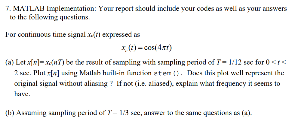 7. MATLAB Implementation: Your report should include your codes as well as your answers
to the following questions.
For continuous time signal xe(t) expressed as
x.(t) = cos(4t)
(a) Let x[n]= xc(nT) be the result of sampling with sampling period of T= 1/12 sec for 0 < t<
2 sec. Plot x[n] using Matlab built-in function stem(). Does this plot well represent the
original signal without aliasing ? If not (i.e. aliased), explain what frequency it seems to
have.
(b) Assuming sampling period of T= 1/3 sec, answer to the same questions as (a).
