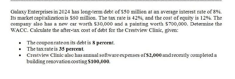 Galaxy Enterprises in 2024 has long-term debt of $50 million at an average interest rate of 8%.
Its market capitalization is $60 million. The tax rate is 42%, and the cost of equity is 12%. The
company also has a new car worth $30,000 and a painting worth $700,000. Determine the
WACC. Calculate the after-tax cost of debt for the Crestview Clinic, given:
•
The coupon rate on its debt is 8 percent.
• The tax rate is 35 percent.
•
Crestview Clinic also has annual software expenses of $2,000 and recently completed a
building renovation costing $100,000.