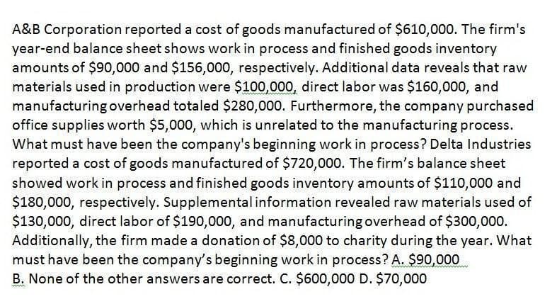 A&B Corporation reported a cost of goods manufactured of $610,000. The firm's
year-end balance sheet shows work in process and finished goods inventory
amounts of $90,000 and $156,000, respectively. Additional data reveals that raw
materials used in production were $100,000, direct labor was $160,000, and
manufacturing overhead totaled $280,000. Furthermore, the company purchased
office supplies worth $5,000, which is unrelated to the manufacturing process.
What must have been the company's beginning work in process? Delta Industries
reported a cost of goods manufactured of $720,000. The firm's balance sheet
showed work in process and finished goods inventory amounts of $110,000 and
$180,000, respectively. Supplemental information revealed raw materials used of
$130,000, direct labor of $190,000, and manufacturing overhead of $300,000.
Additionally, the firm made a donation of $8,000 to charity during the year. What
must have been the company's beginning work in process? A. $90,000
B. None of the other answers are correct. C. $600,000 D. $70,000