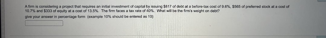 A firm is considering a project that requires an initial investment of capital by issuing $817 of debt at a before-tax cost of 9.6%, $565 of preferred stock at a cost of
10.7% and $333 of equity at a cost of 13.5%. The firm faces a tax rate of 40%. What will be the firm's weight on debt?
give your answer in percentage form (example 10% should be entered as 10)