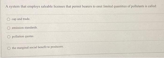 A system that employs saleable licenses that permit bearers to emit limited quantities of pollutants is called:
cap and trade.
emission standards.
O pollution quotas.
the marginal social benefit to producers.