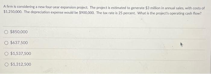 A firm is considering a new four-year expansion project. The project is estimated to generate $3 million in annual sales, with costs of
$1,250,000. The depreciation expense would be $900,000. The tax rate is 25 percent. What is the project's operating cash flow?
$850,000
O $637,500
O $1,537,500
O $1,312,500