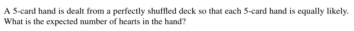 A 5-card hand is dealt from a perfectly shuffled deck so that each 5-card hand is equally likely.
What is the expected number of hearts in the hand?
