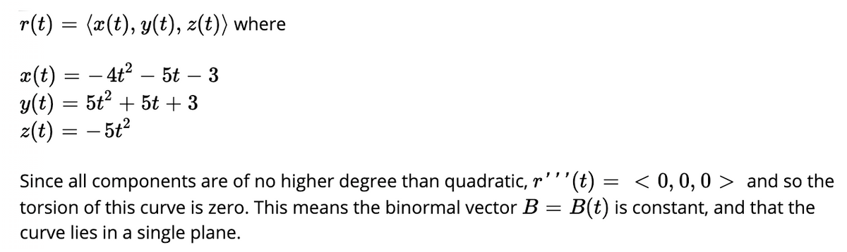 r(t) = (x(t), y(t), z(t)) where
– 4t2 – 5t – 3
¤(t)
y(t) = 5t + 5t + 3
z(t) = – 5t2
-
(t) =
< 0, 0, 0 > and so the
Since all components are of no higher degree than quadratic, r
torsion of this curve is zero. This means the binormal vector B = B(t) is constant, and that the
curve lies in a single plane.
