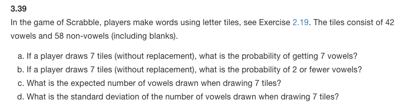 3.39
In the game of Scrabble, players make words using letter tiles, see Exercise 2.19. The tiles consist of 42
vowels and 58 non-vowels (including blanks).
a. If a player draws 7 tiles (without replacement), what is the probability of getting 7 vowels?
b. If a player draws 7 tiles (without replacement), what is the probability of 2 or fewer vowels?
c. What is the expected number of vowels drawn when drawing 7 tiles?
d. What is the standard deviation of the number of vowels drawn when drawing 7 tiles?
