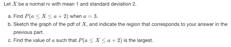 Let X be a normal rv with mean 1 and standard deviation 2.
a. Find P(a < X < a + 2) when a = 3.
b. Sketch the graph of the pdf of X, and indicate the region that corresponds to your answer in the
previous part.
c. Find the value of a such that P(a < X < a + 2) is the largest.
