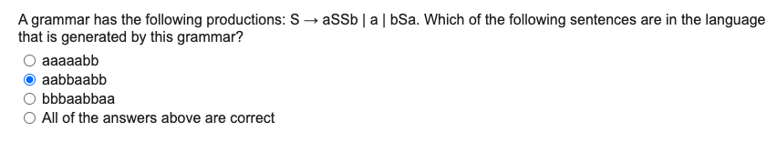 assb|a| bSa. Which of the following sentences are in the language
A grammar has the following productions: S
that is generated by this grammar?
aaaaabb
aabbaabb
bbbaabbaa
All of the answers above are correct
