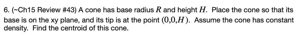 6. (~Ch15 Review #43) A cone has base radius R and height H. Place the cone so that its
base is on the xy plane, and its tip is at the point (0,0,H). Assume the cone has constant
density. Find the centroid of this cone.
