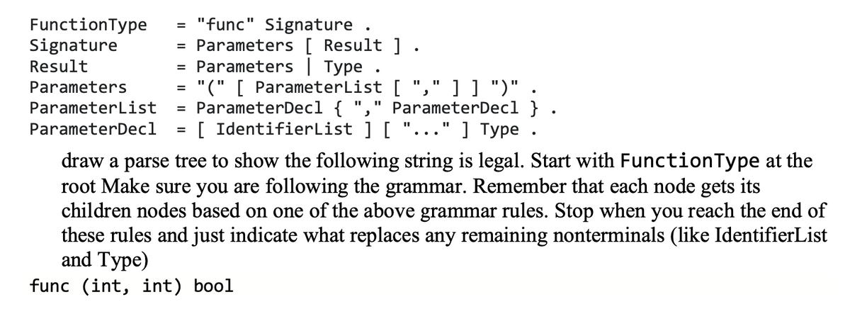 "func" Signature .
Parameters [ Result ] .
Parameters| Type .
= "(" [ ParameterList [
ParameterDecl { "," ParameterDecl }
[ IdentifierList ] [ "..." ] Type
FunctionType
Signature
%3D
Result
%3D
Parameters
] ] ")"
%3D
ParameterList
%D
ParameterDecl
%D
draw a parse tree to show the following string is legal. Start with FunctionType at the
root Make sure you are following the grammar. Remember that each node gets its
children nodes based on one of the above grammar rules. Stop when you reach the end of
these rules and just indicate what replaces any remaining nonterminals (like IdentifierList
and Type)
func (int, int) bool
