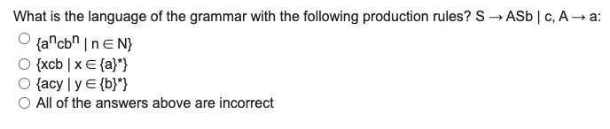 What is the language of the grammar with the following production rules? S → ASb | c, A → a:
{a^cb^ |nE N}
{xcb | x E {a}"}
O {acy | y E {b}*}
O All of the answers above are incorrect
