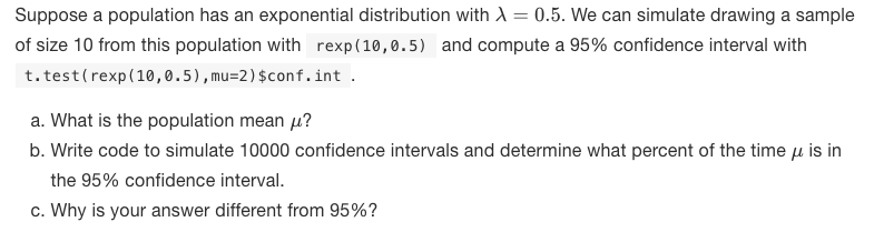 Suppose a population has an exponential distribution with A = 0.5. We can simulate drawing a sample
of size 10 from this population with rexp(10,0.5) and compute a 95% confidence interval with
t. test(rexp(10,0.5),mu=2)$conf.int .
a. What is the population mean u?
b. Write code to simulate 10000 confidence intervals and determine what percent of the time u is in
the 95% confidence interval.
c. Why is your answer different from 95%?
