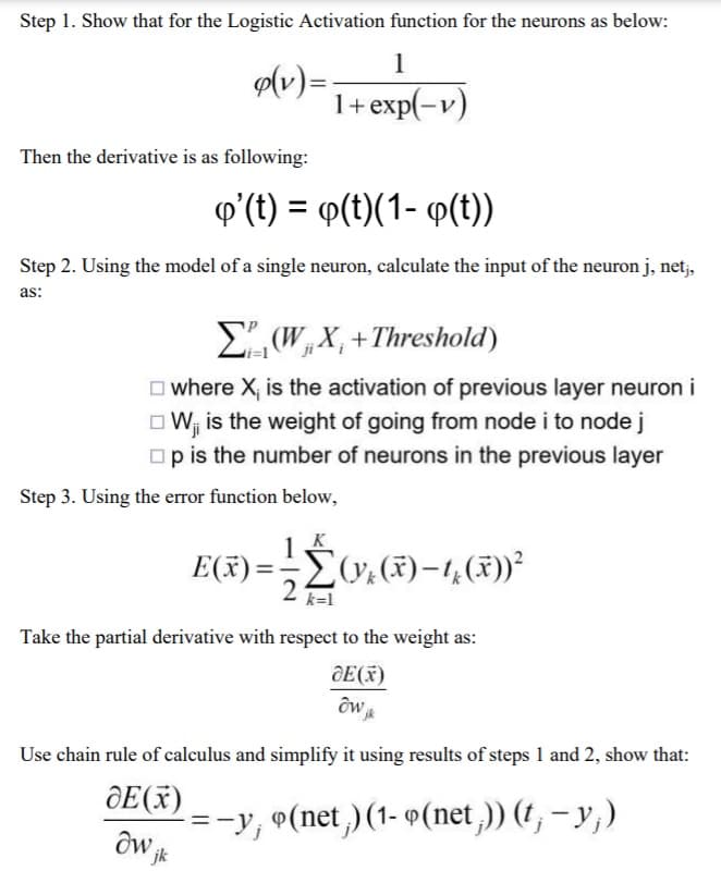 Step 1. Show that for the Logistic Activation function for the neurons as below:
1
1+ exp(-v)
o(v) =
Then the derivative is as following:
q'(t) = y(t)(1- q(t))
Step 2. Using the model of a single neuron, calculate the input of the neuron j, netj,
as:
Σ(WX+Threshold)
where X, is the activation of previous layer neuron i
W₁ is the weight of going from node i to node j
☐p is the number of neurons in the previous layer
Step 3. Using the error function below,
= 1/2
k=1
jk
E(x)=
(yk (x)-1(x))²
Take the partial derivative with respect to the weight as:
JE (x)
owjk
Use chain rule of calculus and simplify it using results of steps 1 and 2, show that:
dE (x)
=-y; 9(net) (1-9 (net;)) (t; − y;)
dw