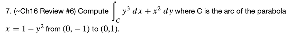 7. (~Ch16 Review #6) Compute
y dx + x² dy where C is the arc of the parabola
x = 1 – y? from (0, – 1) to (0,1).
