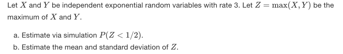 Let X and Y be independent exponential random variables with rate 3. Let Z = max(X,Y) be the
maximum of X and Y.
a. Estimate via simulation P(Z < 1/2).
b. Estimate the mean and standard deviation of Z.
