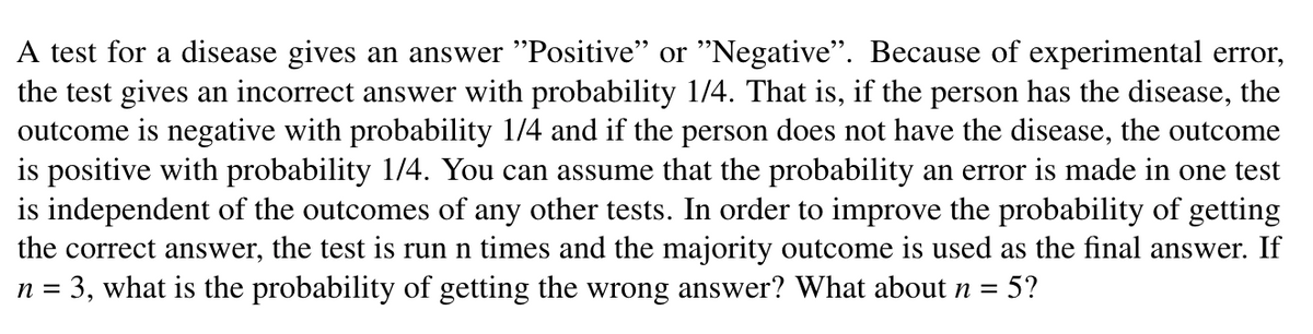 A test for a disease gives an answer "Positive" or "Negative". Because of experimental error,
the test gives an incorrect answer with probability 1/4. That is, if the person has the disease, the
outcome is negative with probability 1/4 and if the person does not have the disease, the outcome
is positive with probability 1/4. You can assume that the probability an error is made in one test
is independent of the outcomes of any other tests. In order to improve the probability of getting
the test is run n times and the majority outcome is used as the final answer. If
the correct answer,
n = 3, what is the probability of getting the wrong answer? What about n
5?
