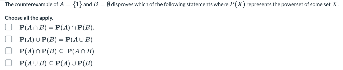 The counterexample of A = {1} and B = 0 disproves which of the following statements where P(X) represents the powerset of some set X.
Choose all the apply.
P(An B) =P(A) n P(Β).
P(A)UP(B) = P(AUB)
P(A)NP(B) C P(ANB)
P(AU B) C P(A) U P(B)
