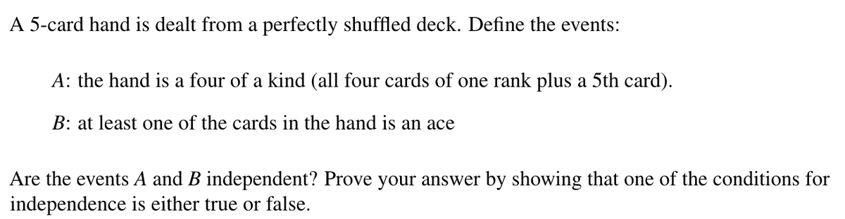 A 5-card hand is dealt from a perfectly shuffled deck. Define the events:
A: the hand is a four of a kind (all four cards of one rank plus a 5th card).
B: at least one of the cards in the hand is an ace
Are the events A and B independent? Prove your answer by showing that one of the conditions for
independence is either true or false.
