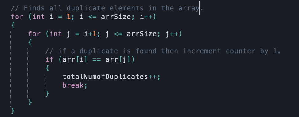 // Finds all duplicate elements in the array.
for (int i = 1; i <= arrSize; i++)
for (int j
{
// if a duplicate is found then increment counter by 1.
if (arr[i]
{
totalNumofDuplicates++;
break;
i+1; j
arrSize; j++)
arrlj])
==
