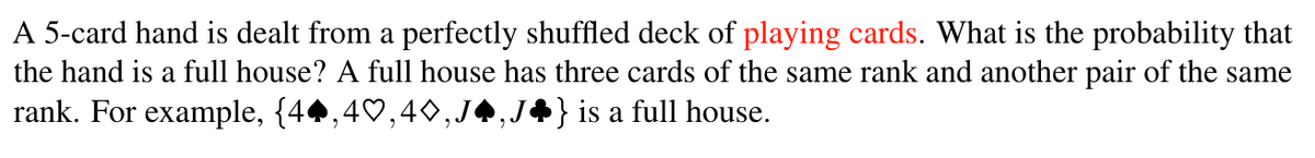 A 5-card hand is dealt from a perfectly shuffled deck of playing cards. What is the probability that
the hand is a full house? A full house has three cards of the same rank and another pair of the same
rank. For example, {44,40,40,J
} is a full house.
