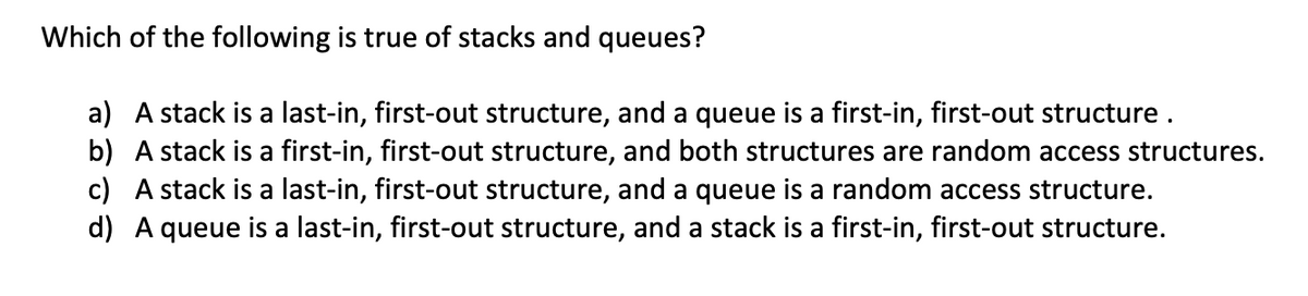 Which of the following is true of stacks and queues?
a) A stack is a last-in, first-out structure, and a queue is a first-in, first-out structure .
b) A stack is a first-in, first-out structure, and both structures are random access structures.
c) A stack is a last-in, first-out structure, and a queue is a random access structure.
d) A queue is a last-in, first-out structure, and a stack is a first-in, first-out structure.
