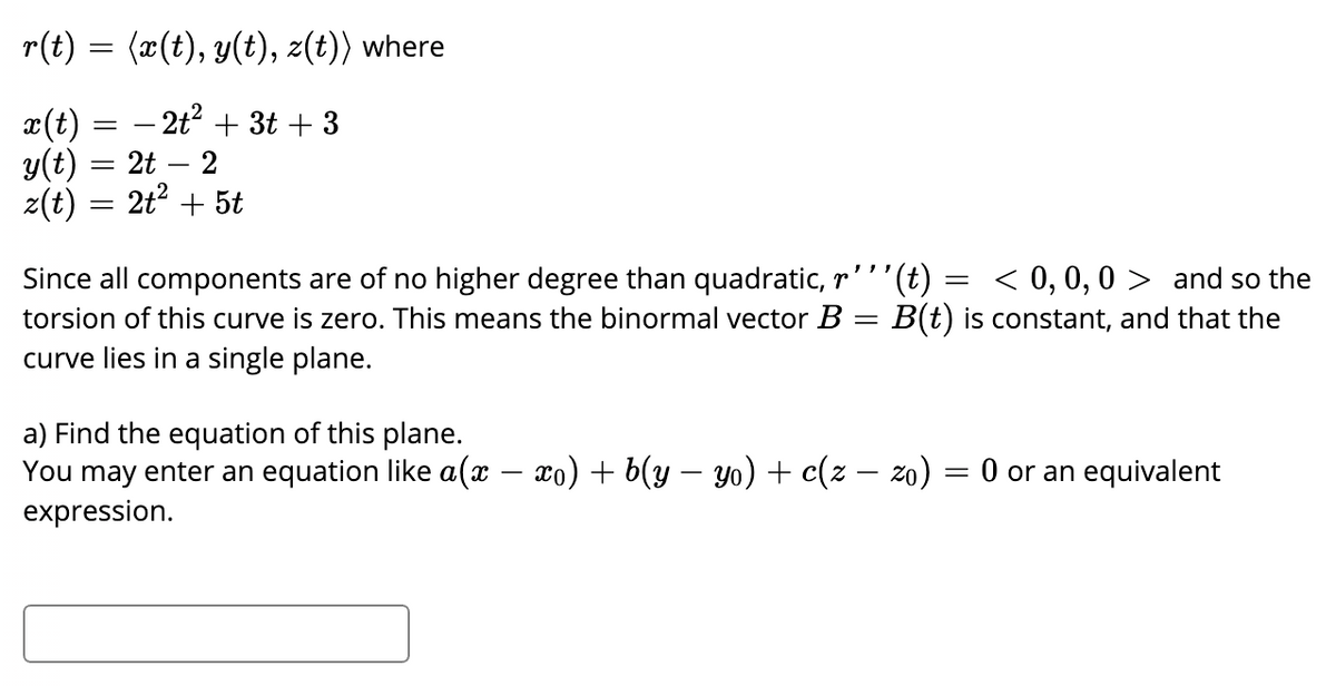 r(t) = (x(t), y(t), z(t)) where
x(t) = – 2t + 3t + 3
y(t) = 2t – 2
z(t)
2t? + 5t
Since all components are of no higher degree than quadratic, r'''
torsion of this curve is zero. This means the binormal vector B = B(t) is constant, and that the
curve lies in a single plane.
= < 0, 0, 0 > and so the
a) Find the equation of this plane.
You may enter an equation like a(x – xo) + b(y – yo) + c(z – zo)
expression.
= 0 or an equivalent
