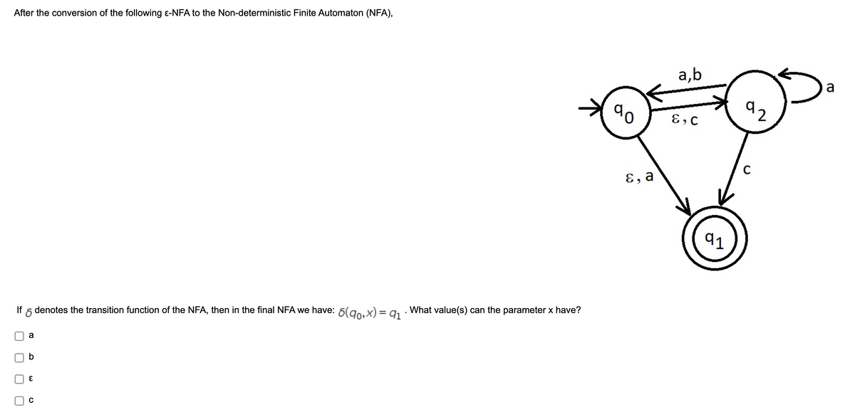 After the conversion of the following e-NFA to the Non-deterministic Finite Automaton (NFA),
а,b
a
92
E, C
, а
91
If
denotes the transition function of the NFA, then in the final NFA we have: 6(go.x) = a1 · What value(s) can the parameter x have?
%3D
a
