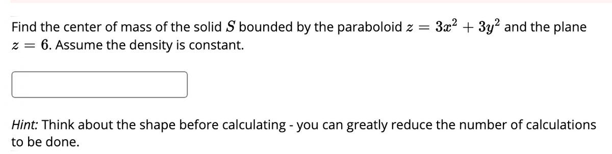 3x2 + 3y? and the plane
Find the center of mass of the solid S bounded by the paraboloid z =
6. Assume the density is constant.
2 =
Hint: Think about the shape before calculating - you can greatly reduce the number of calculations
to be done.
