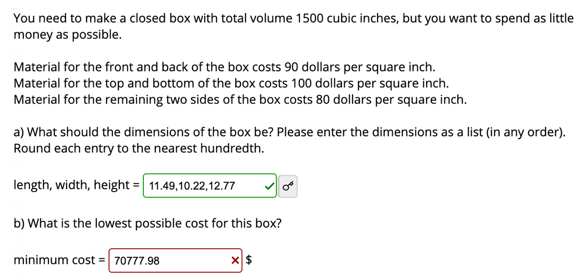 You need to make a closed box with total volume 1500 cubic inches, but you want to spend as little
money as possible.
Material for the front and back of the box costs 90 dollars per square inch.
Material for the top and bottom of the box costs 100 dollars per square inch.
Material for the remaining two sides of the box costs 80 dollars per square inch.
a) What should the dimensions of the box be? Please enter the dimensions as a list (in any order).
Round each entry to the nearest hundredth.
length, width, height
11.49,10.22,12.77
%3D
b) What is the lowest possible cost for this box?
minimum cost =
70777.98
