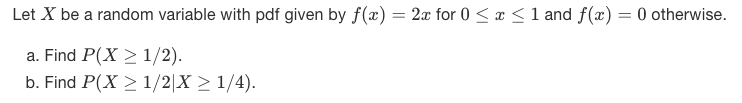 Let X be a random variable with pdf given by f(x) = 2x for 0 <x < 1 and f(x) = 0 otherwise.
a. Find P(X > 1/2).
b. Find P(X > 1/2|X > 1/4).
