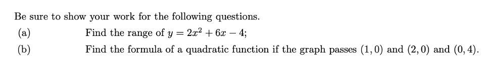 Be sure to show your work for the following questions.
(a)
Find the range of y = 2x2 + 6x – 4;
-
(Ъ)
Find the formula of a quadratic function if the graph passes (1,0) and (2, 0) and (0, 4).
