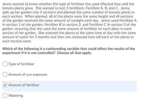 Jenny wanted to know whether the type of fertilizer she used affected how well her
tomato plants grew. She wanted to test 3 fertilizers: Fertilizer A, B, and C. Jenny
split up her garden into 3 sections and planted the same number of tomato plants in
each section. When planted, all of the plants were the same height and all sections
of the garden received the same amount of sunlight each day. Jenny used Fertilizer A
in section 1 of the garden, Fertilizer B in section 2, and Fertilizer C in section 3 of the
garden, ensuring that she used the same amount of fertilizer on each plant in each
section of her garden. She watered the plants at the same time of day with the same
amount of water for 3 months and then she measured how tall each of the plants in
each section were.
Which of the following is a confounding variable that could affect the results of the
experiment if it is not controlled? Choose all that apply.
Type of fertilizer
|Amount of sun exposure
Amount of fertilizer
Watering
