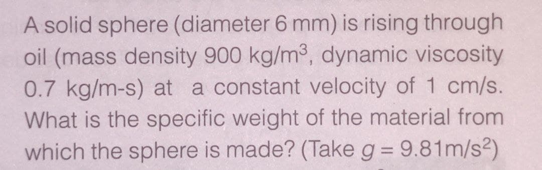 A solid sphere (diameter 6 mm) is rising through
oil (mass density 900 kg/m3, dynamic viscosity
0.7 kg/m-s) at a constant velocity of 1 cm/s.
What is the specific weight of the material from
which the sphere is made? (Take g = 9.81m/s2)
%3D
