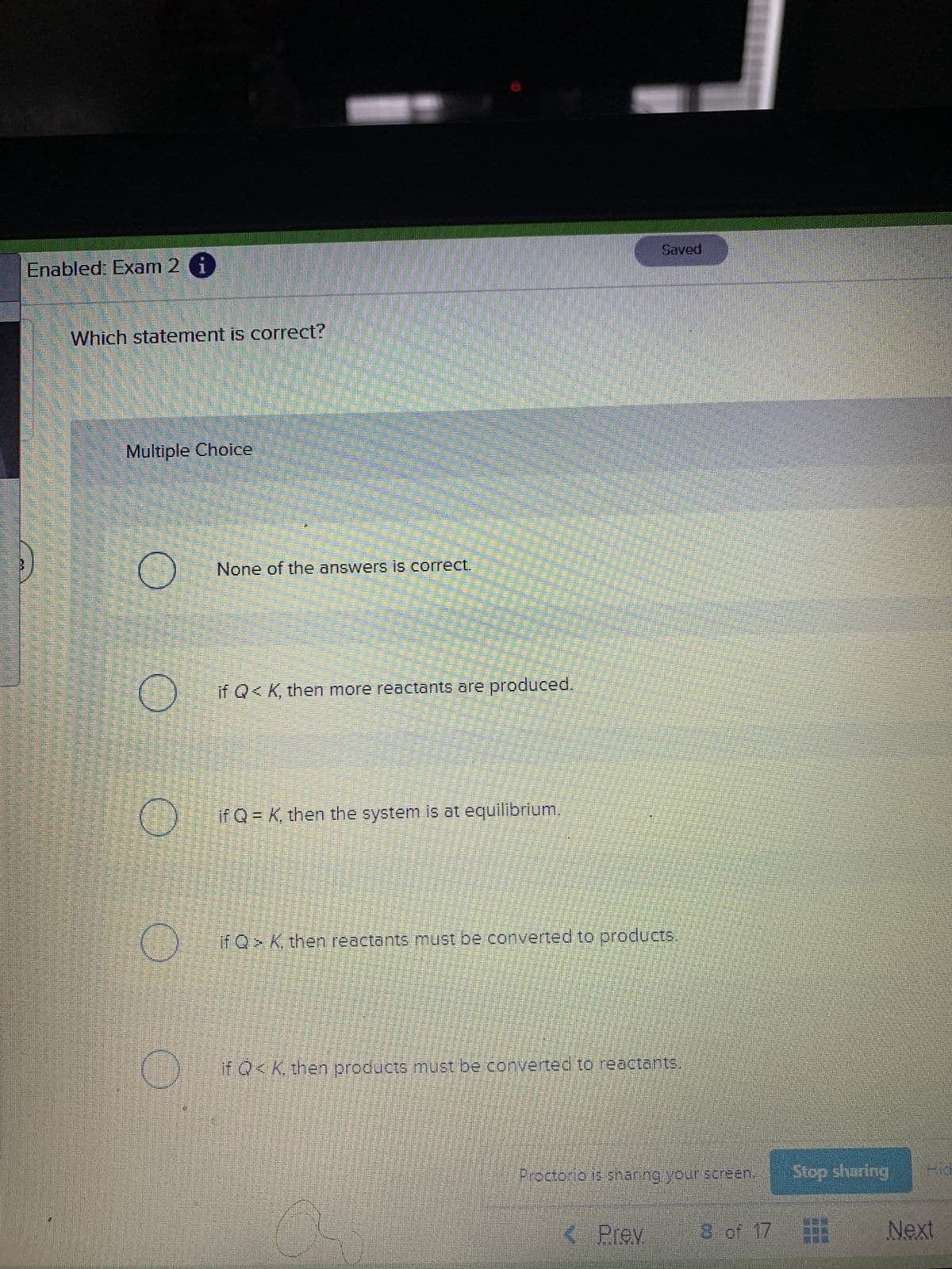 Saved
Enabled: Exam 2 i
Which statement is correct?
Multiple Choice
None of the answers is correct.
if Q< K, then more reactants are produced.
if Q = K, then the system is at equilibrium.
if Q> K then reactants must be converted to products.
if Q<K. then products must be converted to reactants,
Proctorio is sharing your screen.
Stop sharing
P.H
Prev
8 of 17
Next
