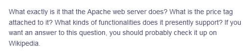 What exactly is it that the Apache web server does? What is the price tag
attached to it? What kinds of functionalities does it presently support? If you
want an answer to this question, you should probably check it up on
Wikipedia.