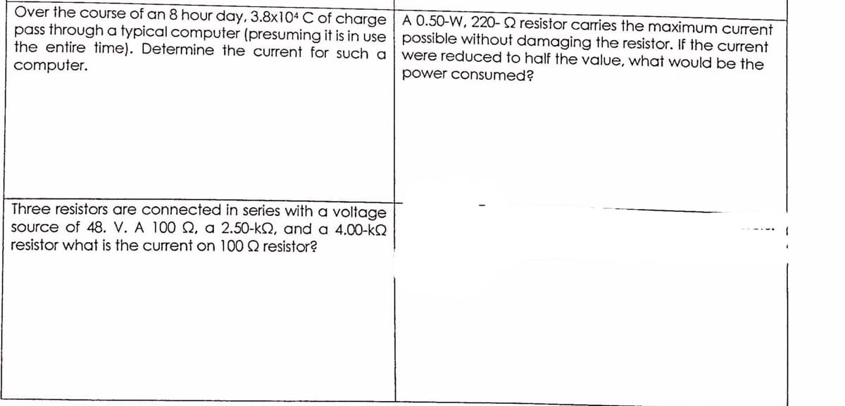 Over the course of an 8 hour day, 3.8x104 C of charge | A 0.50-W, 220- 2 resistor carries the maximum current
pass through a typical computer (presuming it is in use possible without damaging the resistor. If the current
the entire time). Determine the current for such a
were reduced to half the value, what would be the
computer.
power consumed?
Three resistors are connected in series with a voltage
Source of 48. V. A 100Q, a 2.50-kSQ, and a 4.00-kQ
resistor what is the current on 100 Q resistor?
