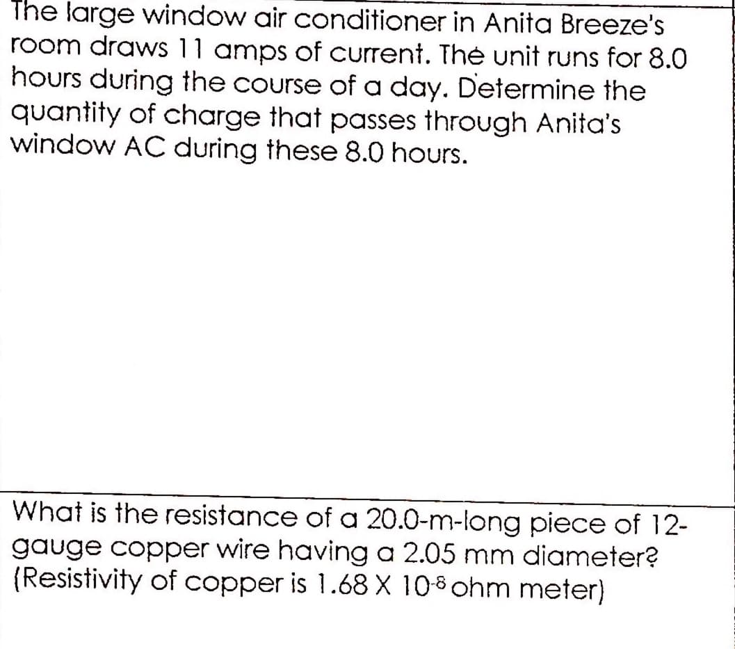 The large window air conditioner in Anita Breeze's
room draws 11 amps of current. Théė unit runs for 8.0
hours during the course of a day. Determine the
quantity of charge that passes through Anita's
window AC during these 8.0 hours.
What is the resistance of a 20.0-m-long piece of 12-
gauge copper wire having a 2.05 mm diameter?
(Resistivity of copper is 1.68 X 10-8 ohm meter)
