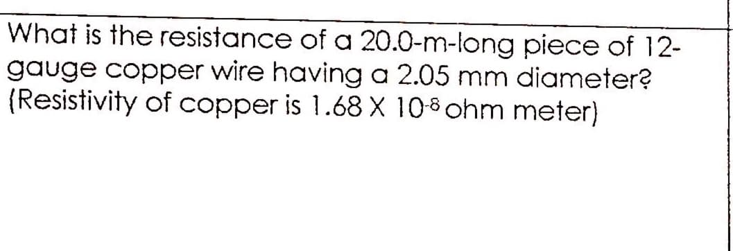 What is the resistance of a 20.0-m-long piece of 12-
gauge copper wire having a 2.05 mm diameter?
(Resistivity of copper is 1.68 X 108 ohm meter)
