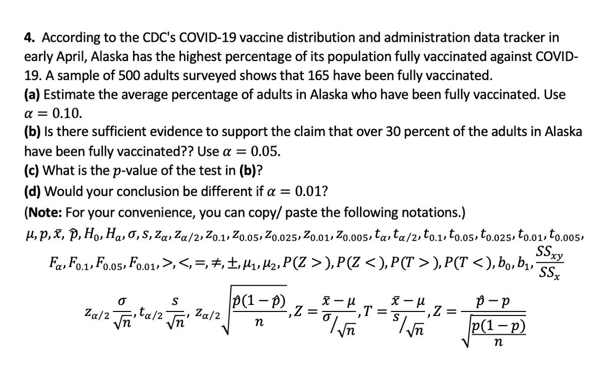 4. According to the CDC's COVID-19 vaccine distribution and administration data tracker in
early April, Alaska has the highest percentage of its population fully vaccinated against COVID-
19. A sample of 500 adults surveyed shows that 165 have been fully vaccinated.
(a) Estimate the average percentage of adults in Alaska who have been fully vaccinated. Use
a = 0.10.
(b) Is there sufficient evidence to support the claim that over 30 percent of the adults in Alaska
have been fully vaccinated?? Use a = 0.05.
(c) What is the p-value of the test in (b)?
(d) Would your conclusion be different if a = 0.01?
(Note: For your convenience, you can copy/ paste the following notations.)
H, p,X, P, Ho, Ha, 0,s, Za, Za/2, Zo.1, Zo.05, Zo.025, Zo.01, Zo.005, ta, ta/2, to.1, to.o5, to.025, to.01, to.005,
Sxy
Fa, Fo.1, Fo.05, Fo.01,>,<,=,#,±,H, Hlz, P(Z >), P(Z <), P (T > ), P(T <), bo, b,
SSz
P(1-P) z =
Za/2
p- p
P(1 -p)
-,T
Za/2
Vn'
ta/2"
n
n
