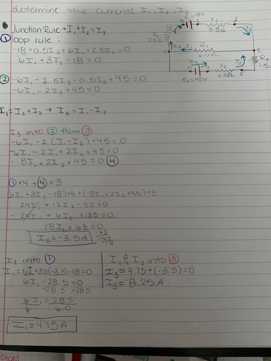 determine the currents I,,Izr I
Dunction RuleI, I2 =Ig
loop rule :
-18+0.5I2t 6I,+2.5エ2=O
6I,+3I2-18 = 0
エ
22
2.52
0.50
エ2エ、 た、
Emi
ま。
1ら。
0.5 f
の-6エ,- 4.5Iュー0.5Igt45=0
-6I,-2I3 +43=0
E2=45V
工#Iュ+I I=II
る
Eる into 2 from (3)
-6I,-2 (I-エュ) +45:0
ト6エ-2エ,+2I,+45=0
エ,+ 2エ,+ 45=0(4)
Ox4 +(4) x 3
エ,+3I,-18)×4 +(-8I,+2エェリら)×3
24/
+12エ2-ユ2%30
2イT.+ 6 t135 =0
18I, + l63 =O
-63
Iュニーろ、白A
-63
エ,年エ2into ®
本に6ける0(-3.5-1830 エュニ4.75-(-3.5)%=0
エュ=8.25A
E2 into (D
6I,-28.5=0
728.5 +285
eI,=_28.5
6.0
H=4.15A
Shoes
